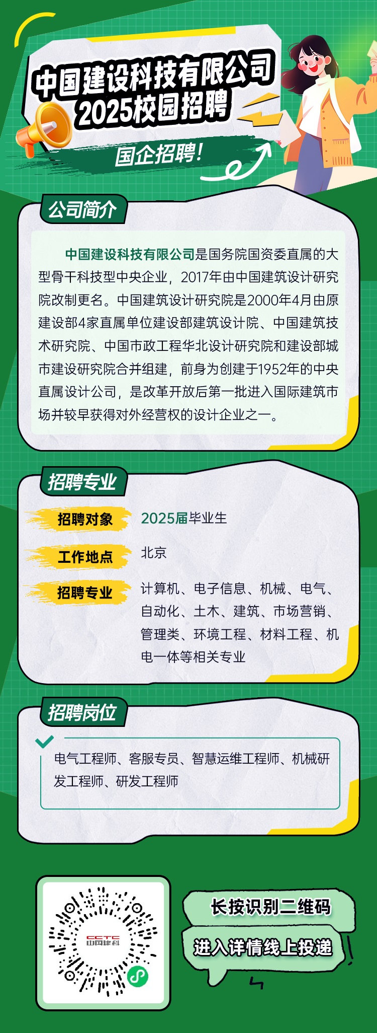 <p>中国建四科技有限公司</p> <p>2025灰园招聘</p> <p>国企招聘!</p> <p>e)</p> <p>公司简介</p> <p>中国建设科技有限公司是国务院国资委直属的大</p> <p>型骨干科技型中央企业,2017年由中国建筑设计研究</p> <p>院改制更名。中国建筑设计研究院是2000年4月由原</p> <p>建设部4家直属单位建设部建筑设计院、中国建筑技</p> <p>术研究院、中国市政工程华北设计研究院和建设部城</p> <p>市建设研究院合并组建,前身为创建于1952年的中央</p> <p>直属设计公司,是改革开放后第- 批进入国际建筑市</p> <p>场并较早获得对外经营权的设计企业之一。</p> <p>(招聘专业</p> <p>招聘对象2025届毕业生</p> <p>工作地点北京</p> <p>招聘专业计算机、电子信息、机械、电气、</p> <p>自动化、土木、建筑、市场营销、</p> <p>管理类、环境工程、材料工程、机</p> <p>电一体等相关专业</p>  <table> <tr><td colspan="2">招聘岗位电气工程师、客服专员、智慧运维工程师、机械研发工程师、研发工程师</td> </tr> <tr><td colspan="2"></td> </tr> <tr><td>:.O.i:世 后正料。</td> <td>长按识别二维码进入详情线上投递 "V4</td> </tr> </table>