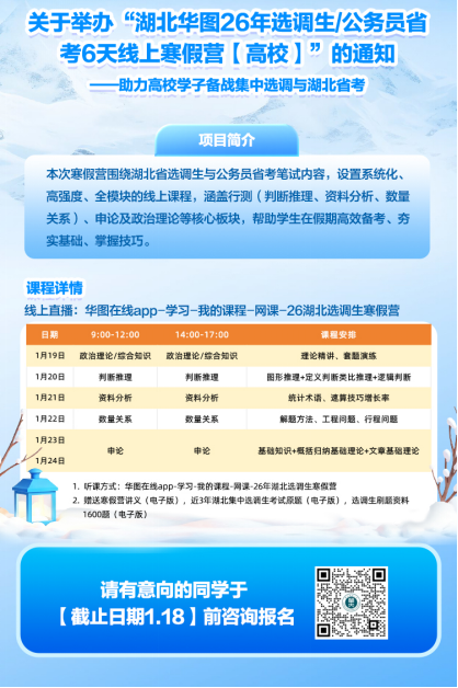 <p>关于举办“湖北华图26年选调生/公务员省</p> <p>考6天线上寒假营（高校</p> <p>的通知</p> <p>一助力高校学子备战集中选调与湖北省考</p> <p>项目简介</p> <p>本次寒假营围绕湖北省选调生与公务员省考笔试内容，设置系统化、</p> <p>高强度、全模块的线上课程，涵盖行测（判断推理、资料分析、数量</p> <p>关系）、申论及政治理论等核心板块，帮助学生在假期高效备考、夯</p> <p>实基础、掌握技巧。</p> <p>课程详情</p> <p>线上直播：华图在线app-学习-我的课程-网课-26湖北选调生寒假营</p> <p>日期</p> <p>9:00-12:00</p> <p>14:00-17:00</p> <p>课程安排</p> <p>1月19日</p> <p>改治理论/综合知识</p> <p>改治理论/综合知矾</p> <p>理记精讲、套题演练</p> <p>1月20日</p> <p>判断推理</p> <p>判断推理</p> <p>图形推理+定义判断美比推理+逻辑利新</p> <p>1月21日</p> <p>资料分析</p> <p>资料分析</p> <p>统计木谱。速算技巧增长率</p> <p>1月22日</p> <p>数量关系</p> <p>数量关系</p> <p>解题方法、工程问题、行程问题</p> <p>1月23日</p> <p>1月24日</p> <p>申论</p> <p>申论</p> <p>基脑知识+概括归纳基随理论+文章基础理论</p> <p>1。听课方式：华国在线app-学习-我的课程-网深-26年湖北选调生寒假营</p> <p>2.赠送寒假营讲义（电子版），近3年湖北集中选调生考试原题（电子版），选调生刷题资料</p> <p>1600题《电子版）</p> <p>请有意向的同学于</p> <p>(截止日期1.18】前咨询报名</p>