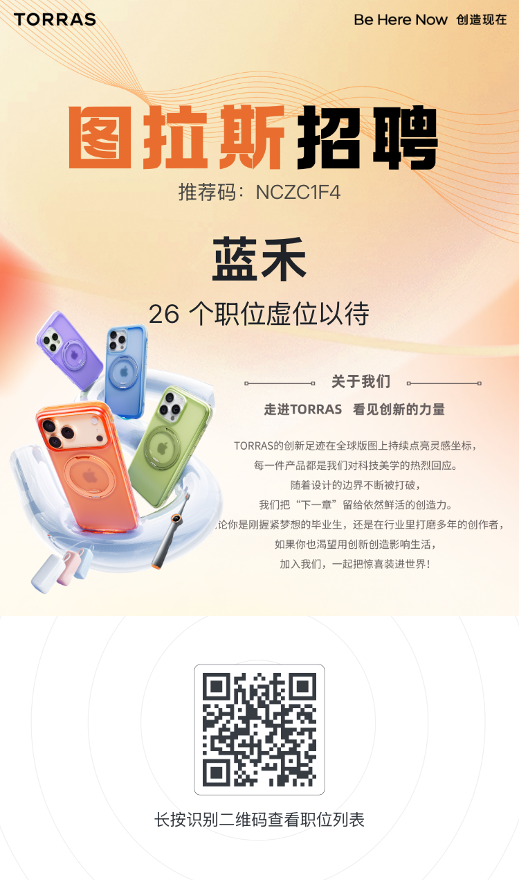 1782349645803293.png <p>TORRAS</p> <p>Be Here Now 创造现在</p> <p>图拉斯控聘</p> <p>推荐码:NCZC1F4</p> <p>蓝禾</p> <p>26个职位虚位以待</p> <p>关于我们</p> <p>走进TORRAS 看见创新的力量</p> <p>TORRAS的创新足迹在全球版图上持续点亮灵感坐标,</p> <p>每一件产品都是我们对科技美学的热烈回应。</p> <p>随着设计的边界不断被打破,</p> <p>我们把“下一章”留给依然鲜活的创造力。</p> <p>论你是刚握紧梦想的毕业生,还是在行业里打磨多年的创作者,</p> <p>如果你也渴望用创新创造影响生活,</p> <p>加入我们,一起把惊喜装进世界!</p> <p>长按识别二维码查看职位列表</p>